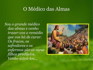 O Médico das AlmasO Médico das Almas
Sou o grande médicoSou o grande médico
das almas e venhodas almas e venho
trazer-vos o remédiotrazer-vos o remédio
que vos há de curar.que vos há de curar.
Os fracos, osOs fracos, os
sofredores e ossofredores e os
enfermos são os meusenfermos são os meus
filhos prediletos.filhos prediletos.
Venho salvá-los...Venho salvá-los...
 