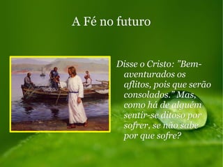 A Fé no futuroA Fé no futuro
Disse o Cristo: ”Bem-Disse o Cristo: ”Bem-
aventurados osaventurados os
aflitos, pois que serãoaflitos, pois que serão
consolados.” Mas,consolados.” Mas,
como há de alguémcomo há de alguém
sentir-se ditoso porsentir-se ditoso por
sofrer, se não sabesofrer, se não sabe
por que sofre?por que sofre?
 