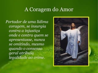 A Coragem do AmorA Coragem do Amor
Portador de uma lídimaPortador de uma lídima
coragem, se insurgiacoragem, se insurgia
contra a injustiçacontra a injustiça
onde e contra quem seonde e contra quem se
apresentasse, nuncaapresentasse, nunca
se omitindo, mesmose omitindo, mesmo
quando o consensoquando o consenso
geral atribuíageral atribuía
legalidade ao crime.legalidade ao crime.
 