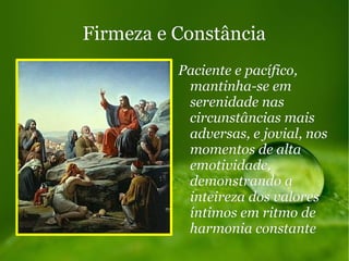 Firmeza e ConstânciaFirmeza e Constância
Paciente e pacífico,Paciente e pacífico,
mantinha-se emmantinha-se em
serenidade nasserenidade nas
circunstâncias maiscircunstâncias mais
adversas, e jovial, nosadversas, e jovial, nos
momentos de altamomentos de alta
emotividade,emotividade,
demonstrando ademonstrando a
inteireza dos valoresinteireza dos valores
íntimos em ritmo deíntimos em ritmo de
harmonia constanteharmonia constante
 