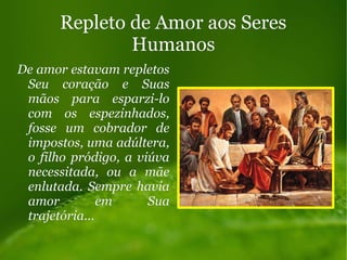 Repleto de Amor aos SeresRepleto de Amor aos Seres
HumanosHumanos
De amor estavam repletosDe amor estavam repletos
Seu coração e SuasSeu coração e Suas
mãos para esparzi-lomãos para esparzi-lo
com os espezinhados,com os espezinhados,
fosse um cobrador defosse um cobrador de
impostos, uma adúltera,impostos, uma adúltera,
o filho pródigo, a viúvao filho pródigo, a viúva
necessitada, ou a mãenecessitada, ou a mãe
enlutada. Sempre haviaenlutada. Sempre havia
amor em Suaamor em Sua
trajetória...trajetória...
 