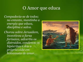 O Amor que educaO Amor que educa
Compadecia-se de todos;Compadecia-se de todos;
no entanto, mantinha ano entanto, mantinha a
energia que educa,energia que educa,
disciplina e salva.disciplina e salva.
Chorou sobre Jerusálem,Chorou sobre Jerusálem,
invectivou a farsainvectivou a farsa
farisaica, advertiu osfarisaica, advertiu os
distraídos, condenou osdistraídos, condenou os
hipócritas e deu ahipócritas e deu a
própria vida emprópria vida em
holocausto de amor.holocausto de amor.
 