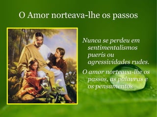 O Amor norteava-lhe os passosO Amor norteava-lhe os passos
Nunca se perdeu emNunca se perdeu em
sentimentalismossentimentalismos
pueris oupueris ou
agressividades rudes.agressividades rudes.
O amor norteava-lhe osO amor norteava-lhe os
passos, as palavras epassos, as palavras e
os pensamentosos pensamentos
 