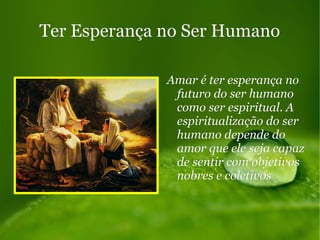 Ter Esperança no Ser HumanoTer Esperança no Ser Humano
Amar é ter esperança noAmar é ter esperança no
futuro do ser humanofuturo do ser humano
como ser espiritual. Acomo ser espiritual. A
espiritualização do serespiritualização do ser
humano depende dohumano depende do
amor que ele seja capazamor que ele seja capaz
de sentir com objetivosde sentir com objetivos
nobres e coletivosnobres e coletivos
 