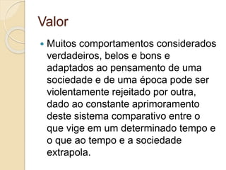 Valor 
 Muitos comportamentos considerados 
verdadeiros, belos e bons e 
adaptados ao pensamento de uma 
sociedade e de uma época pode ser 
violentamente rejeitado por outra, 
dado ao constante aprimoramento 
deste sistema comparativo entre o 
que vige em um determinado tempo e 
o que ao tempo e a sociedade 
extrapola. 
 