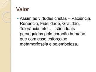 Valor 
 Assim as virtudes cristãs – Paciência, 
Renúncia, Fidelidade, Gratidão, 
Tolerância, etc... – são ideais 
perseguidos pelo coração humano 
que com esse esforço se 
metamorfoseia e se embeleza. 
 