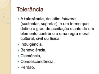 Tolerância 
 A tolerância, do latim tolerare 
(sustentar, suportar), é um termo que 
define o grau de aceitação diante de um 
elemento contrário a uma regra moral, 
cultural, civil ou física. 
 Indulgência, 
 Benevolência, 
 Clemência, 
 Condescendência, 
 Perdão. 
 