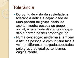 Tolerância 
 Do ponto de vista da sociedade, a 
tolerância define a capacidade de 
uma pessoa ou grupo social de 
aceitar, noutra pessoa ou grupo 
social, uma atitude diferente das que 
são a norma no seu próprio grupo. 
 Numa concepção moderna é também 
a atitude pessoal e comunitária face a 
valores diferentes daqueles adotados 
pelo grupo ao qual pertencemos 
originalmente. 
 