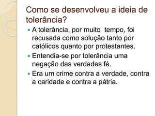 Como se desenvolveu a ideia de 
tolerância? 
 A tolerância, por muito tempo, foi 
recusada como solução tanto por 
católicos quanto por protestantes. 
 Entendia-se por tolerância uma 
negação das verdades fé. 
 Era um crime contra a verdade, contra 
a caridade e contra a pátria. 
 