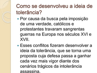 Como se desenvolveu a ideia de 
tolerância? 
 Por causa da busca pela imposição 
de uma verdade, católicos e 
protestantes travaram sangrentas 
guerras na Europa nos séculos XVI e 
XVII. 
 Esses conflitos fizeram desenvolver a 
ideia da tolerância, que se torna uma 
proposta cuja defesa passa a ganhar 
cada vez mais vigor diante dos 
cenários trágicos da intolerância 
assassina. 
 