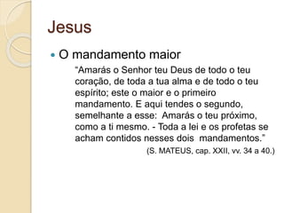 Jesus 
 O mandamento maior 
“Amarás o Senhor teu Deus de todo o teu 
coração, de toda a tua alma e de todo o teu 
espírito; este o maior e o primeiro 
mandamento. E aqui tendes o segundo, 
semelhante a esse: Amarás o teu próximo, 
como a ti mesmo. - Toda a lei e os profetas se 
acham contidos nesses dois mandamentos.” 
(S. MATEUS, cap. XXII, vv. 34 a 40.) 
 
