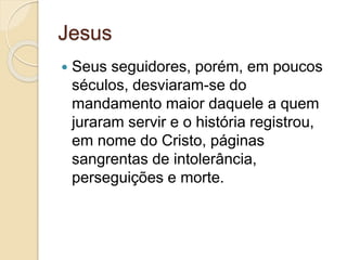 Jesus 
 Seus seguidores, porém, em poucos 
séculos, desviaram-se do 
mandamento maior daquele a quem 
juraram servir e o história registrou, 
em nome do Cristo, páginas 
sangrentas de intolerância, 
perseguições e morte. 
 