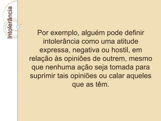 Intolerância 
Por exemplo, alguém pode definir 
intolerância como uma atitude 
expressa, negativa ou hostil, em 
relação às opiniões de outrem, mesmo 
que nenhuma ação seja tomada para 
suprimir tais opiniões ou calar aqueles 
que as têm. 
 