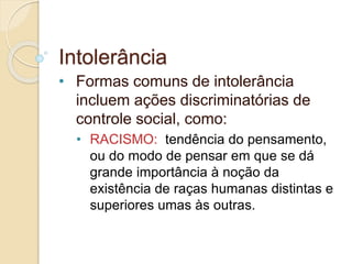 Intolerância 
• Formas comuns de intolerância 
incluem ações discriminatórias de 
controle social, como: 
• RACISMO: tendência do pensamento, 
ou do modo de pensar em que se dá 
grande importância à noção da 
existência de raças humanas distintas e 
superiores umas às outras. 
 