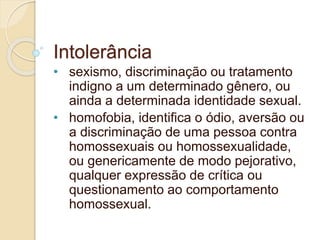 Intolerância 
• sexismo, discriminação ou tratamento 
indigno a um determinado gênero, ou 
ainda a determinada identidade sexual. 
• homofobia, identifica o ódio, aversão ou 
a discriminação de uma pessoa contra 
homossexuais ou homossexualidade, 
ou genericamente de modo pejorativo, 
qualquer expressão de crítica ou 
questionamento ao comportamento 
homossexual. 
 