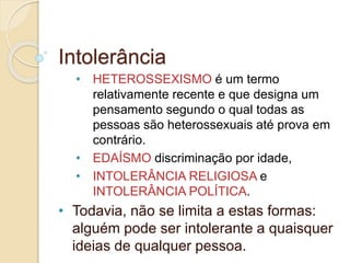 Intolerância 
• HETEROSSEXISMO é um termo 
relativamente recente e que designa um 
pensamento segundo o qual todas as 
pessoas são heterossexuais até prova em 
contrário. 
• EDAÍSMO discriminação por idade, 
• INTOLERÂNCIA RELIGIOSA e 
INTOLERÂNCIA POLÍTICA. 
• Todavia, não se limita a estas formas: 
alguém pode ser intolerante a quaisquer 
ideias de qualquer pessoa. 
 