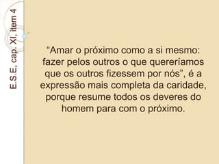 E.S.E, cap. XI, item 4 
“Amar o próximo como a si mesmo: 
fazer pelos outros o que quereríamos 
que os outros fizessem por nós”, é a 
expressão mais completa da caridade, 
porque resume todos os deveres do 
homem para com o próximo. 
 