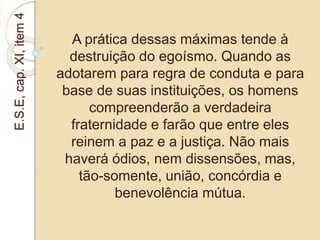 E.S.E, cap. XI, item 4 
A prática dessas máximas tende à 
destruição do egoísmo. Quando as 
adotarem para regra de conduta e para 
base de suas instituições, os homens 
compreenderão a verdadeira 
fraternidade e farão que entre eles 
reinem a paz e a justiça. Não mais 
haverá ódios, nem dissensões, mas, 
tão-somente, união, concórdia e 
benevolência mútua. 
 