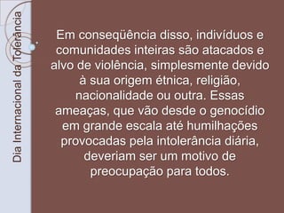 Dia Internacional da Tolerância 
Em conseqüência disso, indivíduos e 
comunidades inteiras são atacados e 
alvo de violência, simplesmente devido 
à sua origem étnica, religião, 
nacionalidade ou outra. Essas 
ameaças, que vão desde o genocídio 
em grande escala até humilhações 
provocadas pela intolerância diária, 
deveriam ser um motivo de 
preocupação para todos. 
 