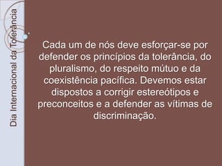Dia Internacional da Tolerância 
Cada um de nós deve esforçar-se por 
defender os princípios da tolerância, do 
pluralismo, do respeito mútuo e da 
coexistência pacífica. Devemos estar 
dispostos a corrigir estereótipos e 
preconceitos e a defender as vítimas de 
discriminação. 
 
