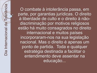 Dia Internacional da Tolerância 
O combate à intolerância passa, em 
parte, por garantias jurídicas. O direito 
à liberdade de culto e o direito à não-discriminação 
por motivos religiosos 
estão há muito consagrados no direito 
internacional e muitos países 
incorporaram-nos na sua legislação 
nacional. Mas o direito é apenas um 
ponto de partida. Toda e qualquer 
estratégia destinada a facilitar o 
entendimento deve assentar na 
educação... 
 