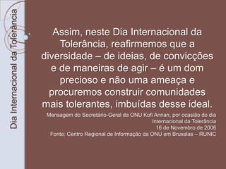 Dia Internacional da Tolerância 
Assim, neste Dia Internacional da 
Tolerância, reafirmemos que a 
diversidade – de ideias, de convicções 
e de maneiras de agir – é um dom 
precioso e não uma ameaça e 
procuremos construir comunidades 
mais tolerantes, imbuídas desse ideal. 
Mensagem do Secretário-Geral da ONU Kofi Annan, por ocasião do dia 
Internacional da Tolerância 
16 de Novembro de 2006 
Fonte: Centro Regional de Informação da ONU em Bruxelas – RUNIC 
 