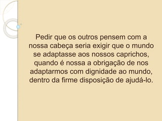 Pedir que os outros pensem com a 
nossa cabeça seria exigir que o mundo 
se adaptasse aos nossos caprichos, 
quando é nossa a obrigação de nos 
adaptarmos com dignidade ao mundo, 
dentro da firme disposição de ajudá-lo. 
 