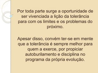 Por toda parte surge a oportunidade de 
ser vivenciada a lição da tolerância 
para com os limites e os problemas do 
próximo. 
Apesar disso, convém ter-se em mente 
que a tolerância é sempre melhor para 
quem a exerce, por propiciar 
autoburilamento e disciplina no 
programa da própria evolução. 
 