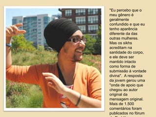 "Eu percebo que o 
meu gênero é 
geralmente 
confundido e que eu 
tenho aparência 
diferente da das 
outras mulheres. 
Mas os sikhs 
acreditam na 
santidade do corpo, 
e ele deve ser 
mantido intacto 
como forma de 
submissão à vontade 
divina". A resposta 
da jovem gerou uma 
"onda de apoio que 
chegou ao autor 
original da 
mensagem original. 
Mais de 1.500 
comentários foram 
publicados no fórum 
do Reddit . 
 