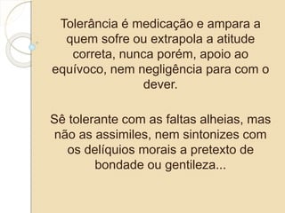 Tolerância é medicação e ampara a 
quem sofre ou extrapola a atitude 
correta, nunca porém, apoio ao 
equívoco, nem negligência para com o 
dever. 
Sê tolerante com as faltas alheias, mas 
não as assimiles, nem sintonizes com 
os delíquios morais a pretexto de 
bondade ou gentileza... 
 