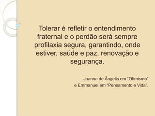 Tolerar é refletir o entendimento 
fraternal e o perdão será sempre 
profilaxia segura, garantindo, onde 
estiver, saúde e paz, renovação e 
segurança. 
Joanna de Ângelis em “Otimismo” 
e Emmanuel em “Pensamento e Vida”. 
 