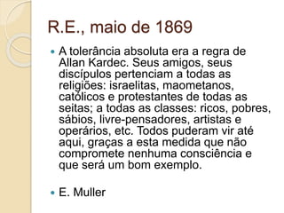 R.E., maio de 1869 
 A tolerância absoluta era a regra de 
Allan Kardec. Seus amigos, seus 
discípulos pertenciam a todas as 
religiões: israelitas, maometanos, 
católicos e protestantes de todas as 
seitas; a todas as classes: ricos, pobres, 
sábios, livre-pensadores, artistas e 
operários, etc. Todos puderam vir até 
aqui, graças a esta medida que não 
compromete nenhuma consciência e 
que será um bom exemplo. 
 E. Muller 
 