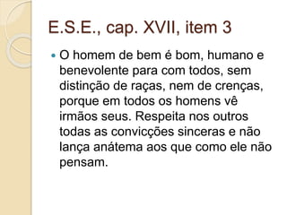 E.S.E., cap. XVII, item 3 
 O homem de bem é bom, humano e 
benevolente para com todos, sem 
distinção de raças, nem de crenças, 
porque em todos os homens vê 
irmãos seus. Respeita nos outros 
todas as convicções sinceras e não 
lança anátema aos que como ele não 
pensam. 
 