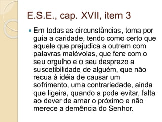 E.S.E., cap. XVII, item 3 
 Em todas as circunstâncias, toma por 
guia a caridade, tendo como certo que 
aquele que prejudica a outrem com 
palavras malévolas, que fere com o 
seu orgulho e o seu desprezo a 
suscetibilidade de alguém, que não 
recua à idéia de causar um 
sofrimento, uma contrariedade, ainda 
que ligeira, quando a pode evitar, falta 
ao dever de amar o próximo e não 
merece a demência do Senhor. 
 
