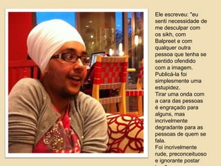 Ele escreveu: "eu 
senti necessidade de 
me desculpar com 
os sikh, com 
Balpreet e com 
qualquer outra 
pessoa que tenha se 
sentido ofendido 
com a imagem. 
Publicá-la foi 
simplesmente uma 
estupidez. 
Tirar uma onda com 
a cara das pessoas 
é engraçado para 
alguns, mas 
incrivelmente 
degradante para as 
pessoas de quem se 
fala. 
Foi incrivelmente 
rude, preconceituoso 
e ignorante postar 
isso". 
 