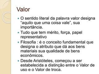 Valor 
 O sentido literal da palavra valor designa 
“aquilo que uma coisa vale”, sua 
importância. 
 Tudo que tem mérito, força, papel 
representativo 
 Filosofia : é o conceito fundamental que 
designa o atributo que dá aos bens 
materiais sua qualidade de bens 
econômicos. 
 Desde Aristóteles, começou a ser 
estabelecida a distinção entre o Valor de 
uso e o Valor de troca. 
 