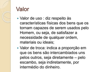Valor 
 Valor de uso : diz respeito às 
características físicas dos bens que os 
tornam capazes de serem usados pelo 
Homem, ou seja, de satisfazer a 
necessidade de qualquer ordem, 
materiais ou ideais; 
 Valor de troca: indica a proporção em 
que os bens são intercambiados uns 
pelos outros, seja diretamente – pelo 
escambo, seja indiretamente, por 
intermédio do dinheiro. 
 