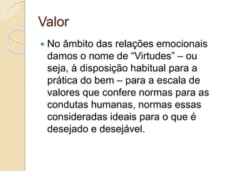 Valor 
 No âmbito das relações emocionais 
damos o nome de “Virtudes” – ou 
seja, à disposição habitual para a 
prática do bem – para a escala de 
valores que confere normas para as 
condutas humanas, normas essas 
consideradas ideais para o que é 
desejado e desejável. 
 