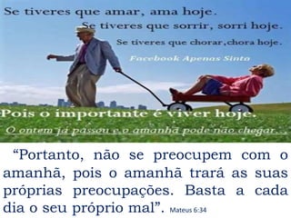 “Portanto, não se preocupem com o
amanhã, pois o amanhã trará as suas
próprias preocupações. Basta a cada
dia o seu próprio mal”. Mateus 6:34
 