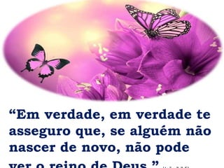 “Em verdade, em verdade te
asseguro que, se alguém não
nascer de novo, não pode
 