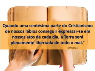 Quando uma centésima parte do Cristianismo
de nossos lábios conseguir expressar-se em
nossos atos de cada dia, a Terra será
plenamente libertada de todo o mal.“
Emmanuel
 