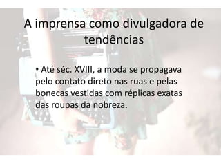 A imprensa como divulgadora de
tendências
• Até séc. XVIII, a moda se propagava
pelo contato direto nas ruas e pelas
bonecas vestidas com réplicas exatas
das roupas da nobreza.
 