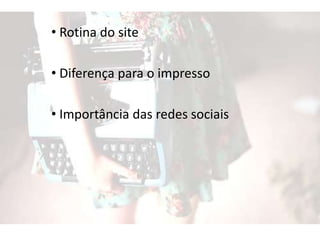 • Rotina do site
• Diferença para o impresso
• Importância das redes sociais
 