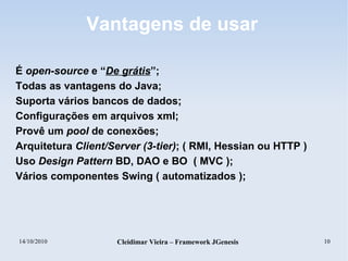 14/10/2010 Cleidimar Vieira – Framework JGenesis 10
Vantagens de usar
É open-source e “De grátis”;
Todas as vantagens do Java;
Suporta vários bancos de dados;
Configurações em arquivos xml;
Provê um pool de conexões;
Arquitetura Client/Server (3-tier); ( RMI, Hessian ou HTTP )
Uso Design Pattern BD, DAO e BO ( MVC );
Vários componentes Swing ( automatizados );
 