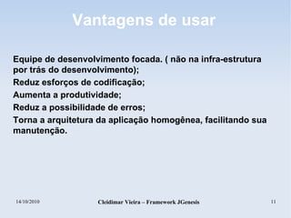 14/10/2010 Cleidimar Vieira – Framework JGenesis 11
Vantagens de usar
Equipe de desenvolvimento focada. ( não na infra-estrutura
por trás do desenvolvimento);
Reduz esforços de codificação;
Aumenta a produtividade;
Reduz a possibilidade de erros;
Torna a arquitetura da aplicação homogênea, facilitando sua
manutenção.
 