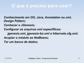 14/10/2010 Cleidimar Vieira – Framework JGenesis 12
O que é preciso para usar?
Conhecimento em OO, Java, Annotation ou xml,
Design Pattern;
Conhecer o JGenesis;
Configurar os arquivos xml especfíficos:
jgenesis.xml, jgenesis-bo.xml e hibernate.cfg.xml;
Acoplar o módulo ao NetBeans;
Ter um banco de dados;
 