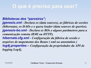 14/10/2010 Cleidimar Vieira – Framework JGenesis 13
O que é preciso para usar?
Bibliotecas dos “parceiros”;
jgenesis.xml - Declara os (data sources), as fábricas de sessões
(hibernate), os DAOs e o query loader (data sources de queries).
jgenesis-bo.xml - Declara os BOs e alguns parâmetros para a
comunicação remota (RMI ou HTTP).
hibernate.cfg.xml - Configuração da fábrica de sessão e
arquivos de mapemento dos Beans ( xml ou annotation )
log4j.properties – Configuração da propriedades da API de
logging Log4j,
 