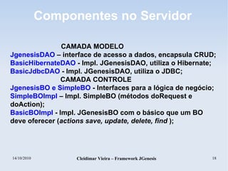 14/10/2010 Cleidimar Vieira – Framework JGenesis 18
Componentes no Servidor
CAMADA MODELO
JgenesisDAO – interface de acesso a dados, encapsula CRUD;
BasicHibernateDAO - Impl. JGenesisDAO, utiliza o Hibernate;
BasicJdbcDAO - Impl. JGenesisDAO, utiliza o JDBC;
CAMADA CONTROLE
JgenesisBO e SimpleBO - Interfaces para a lógica de negócio;
SimpleBOImpl – Impl. SimpleBO (métodos doRequest e
doAction);
BasicBOImpl - Impl. JGenesisBO com o básico que um BO
deve oferecer (actions save, update, delete, find );
 