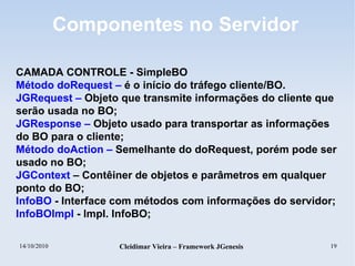 14/10/2010 Cleidimar Vieira – Framework JGenesis 19
Componentes no Servidor
CAMADA CONTROLE - SimpleBO
Método doRequest – é o início do tráfego cliente/BO.
JGRequest – Objeto que transmite informações do cliente que
serão usada no BO;
JGResponse – Objeto usado para transportar as informações
do BO para o cliente;
Método doAction – Semelhante do doRequest, porém pode ser
usado no BO;
JGContext – Contêiner de objetos e parâmetros em qualquer
ponto do BO;
InfoBO - Interface com métodos com informações do servidor;
InfoBOImpl - Impl. InfoBO;
 