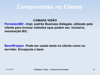 14/10/2010 Cleidimar Vieira – Framework JGenesis 20
Componentes no Cliente
CAMADA VISÃO
PersistentBD - Impl. padrão Business Delegate, utilizado pelo
cliente para invocar métodos (que podem ser, inclusive,
remotos)do BO;
BeanWrapper -Pode ser usado tanto no cliente como no
servidor. Encapsula o bean
 